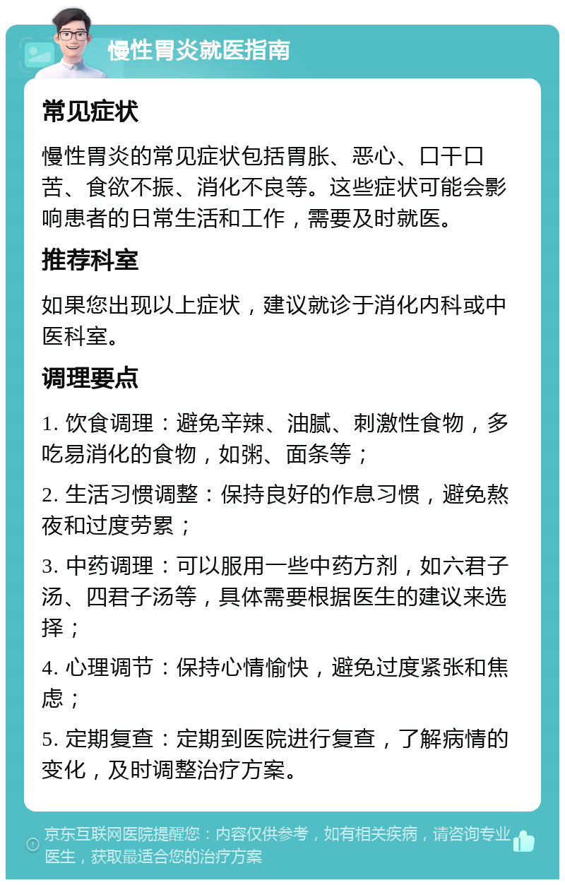 慢性胃炎就医指南 常见症状 慢性胃炎的常见症状包括胃胀、恶心、口干口苦、食欲不振、消化不良等。这些症状可能会影响患者的日常生活和工作，需要及时就医。 推荐科室 如果您出现以上症状，建议就诊于消化内科或中医科室。 调理要点 1. 饮食调理：避免辛辣、油腻、刺激性食物，多吃易消化的食物，如粥、面条等； 2. 生活习惯调整：保持良好的作息习惯，避免熬夜和过度劳累； 3. 中药调理：可以服用一些中药方剂，如六君子汤、四君子汤等，具体需要根据医生的建议来选择； 4. 心理调节：保持心情愉快，避免过度紧张和焦虑； 5. 定期复查：定期到医院进行复查，了解病情的变化，及时调整治疗方案。