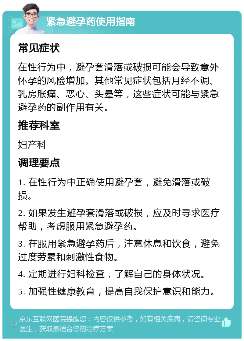 紧急避孕药使用指南 常见症状 在性行为中，避孕套滑落或破损可能会导致意外怀孕的风险增加。其他常见症状包括月经不调、乳房胀痛、恶心、头晕等，这些症状可能与紧急避孕药的副作用有关。 推荐科室 妇产科 调理要点 1. 在性行为中正确使用避孕套，避免滑落或破损。 2. 如果发生避孕套滑落或破损，应及时寻求医疗帮助，考虑服用紧急避孕药。 3. 在服用紧急避孕药后，注意休息和饮食，避免过度劳累和刺激性食物。 4. 定期进行妇科检查，了解自己的身体状况。 5. 加强性健康教育，提高自我保护意识和能力。