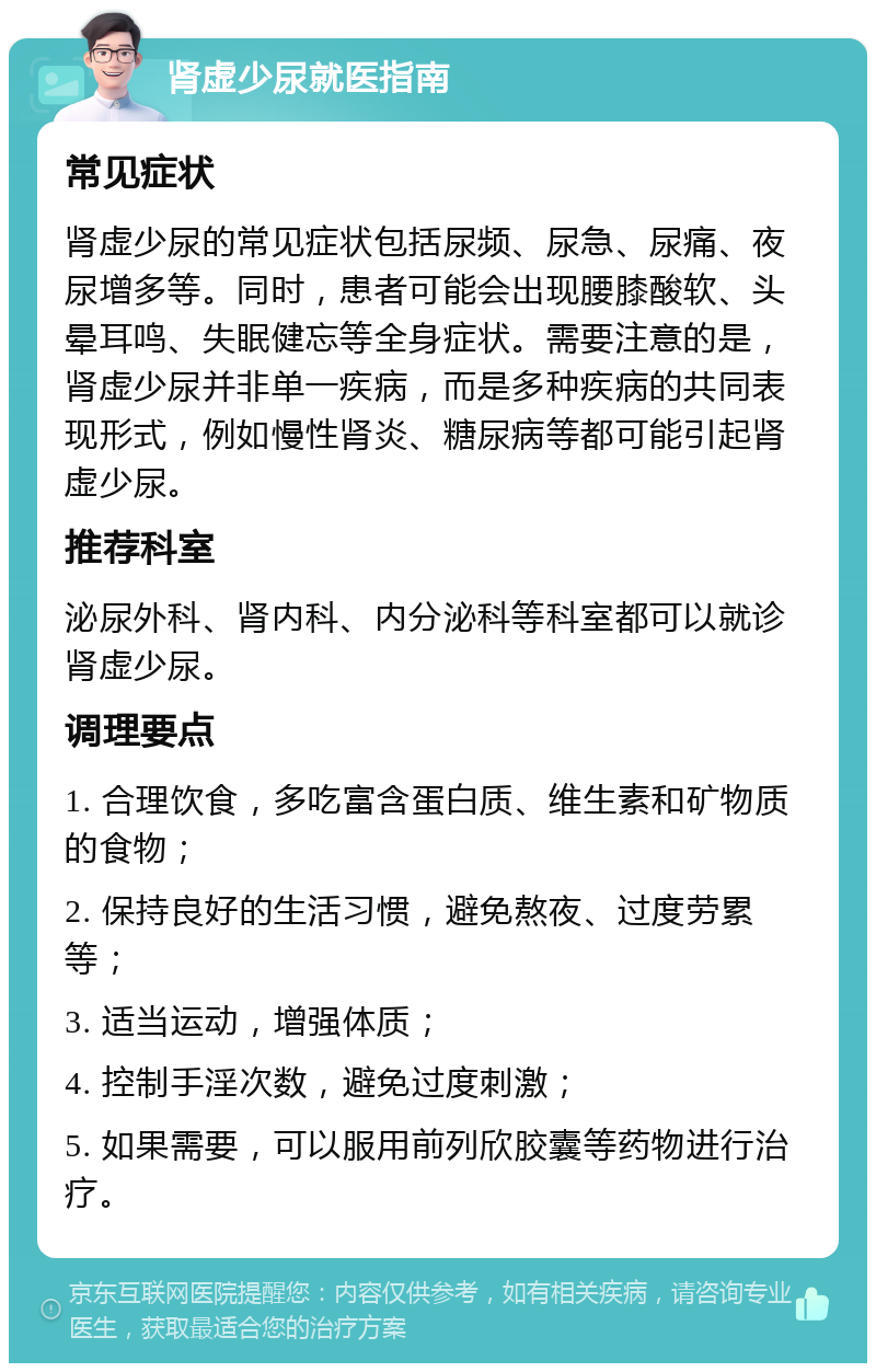 肾虚少尿就医指南 常见症状 肾虚少尿的常见症状包括尿频、尿急、尿痛、夜尿增多等。同时，患者可能会出现腰膝酸软、头晕耳鸣、失眠健忘等全身症状。需要注意的是，肾虚少尿并非单一疾病，而是多种疾病的共同表现形式，例如慢性肾炎、糖尿病等都可能引起肾虚少尿。 推荐科室 泌尿外科、肾内科、内分泌科等科室都可以就诊肾虚少尿。 调理要点 1. 合理饮食，多吃富含蛋白质、维生素和矿物质的食物； 2. 保持良好的生活习惯，避免熬夜、过度劳累等； 3. 适当运动，增强体质； 4. 控制手淫次数，避免过度刺激； 5. 如果需要，可以服用前列欣胶囊等药物进行治疗。