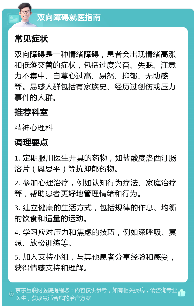 双向障碍就医指南 常见症状 双向障碍是一种情绪障碍，患者会出现情绪高涨和低落交替的症状，包括过度兴奋、失眠、注意力不集中、自尊心过高、易怒、抑郁、无助感等。易感人群包括有家族史、经历过创伤或压力事件的人群。 推荐科室 精神心理科 调理要点 1. 定期服用医生开具的药物，如盐酸度洛西汀肠溶片（奥思平）等抗抑郁药物。 2. 参加心理治疗，例如认知行为疗法、家庭治疗等，帮助患者更好地管理情绪和行为。 3. 建立健康的生活方式，包括规律的作息、均衡的饮食和适量的运动。 4. 学习应对压力和焦虑的技巧，例如深呼吸、冥想、放松训练等。 5. 加入支持小组，与其他患者分享经验和感受，获得情感支持和理解。