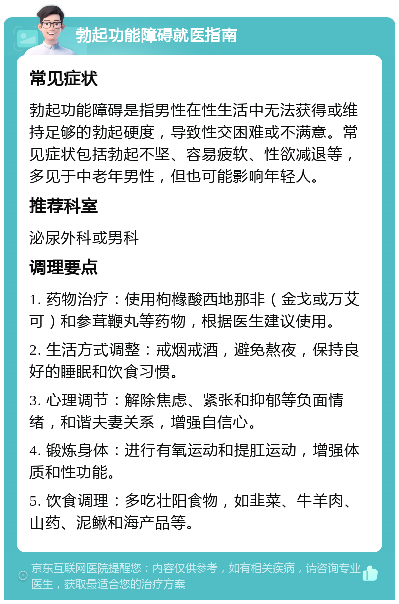 勃起功能障碍就医指南 常见症状 勃起功能障碍是指男性在性生活中无法获得或维持足够的勃起硬度，导致性交困难或不满意。常见症状包括勃起不坚、容易疲软、性欲减退等，多见于中老年男性，但也可能影响年轻人。 推荐科室 泌尿外科或男科 调理要点 1. 药物治疗：使用枸橼酸西地那非（金戈或万艾可）和参茸鞭丸等药物，根据医生建议使用。 2. 生活方式调整：戒烟戒酒，避免熬夜，保持良好的睡眠和饮食习惯。 3. 心理调节：解除焦虑、紧张和抑郁等负面情绪，和谐夫妻关系，增强自信心。 4. 锻炼身体：进行有氧运动和提肛运动，增强体质和性功能。 5. 饮食调理：多吃壮阳食物，如韭菜、牛羊肉、山药、泥鳅和海产品等。