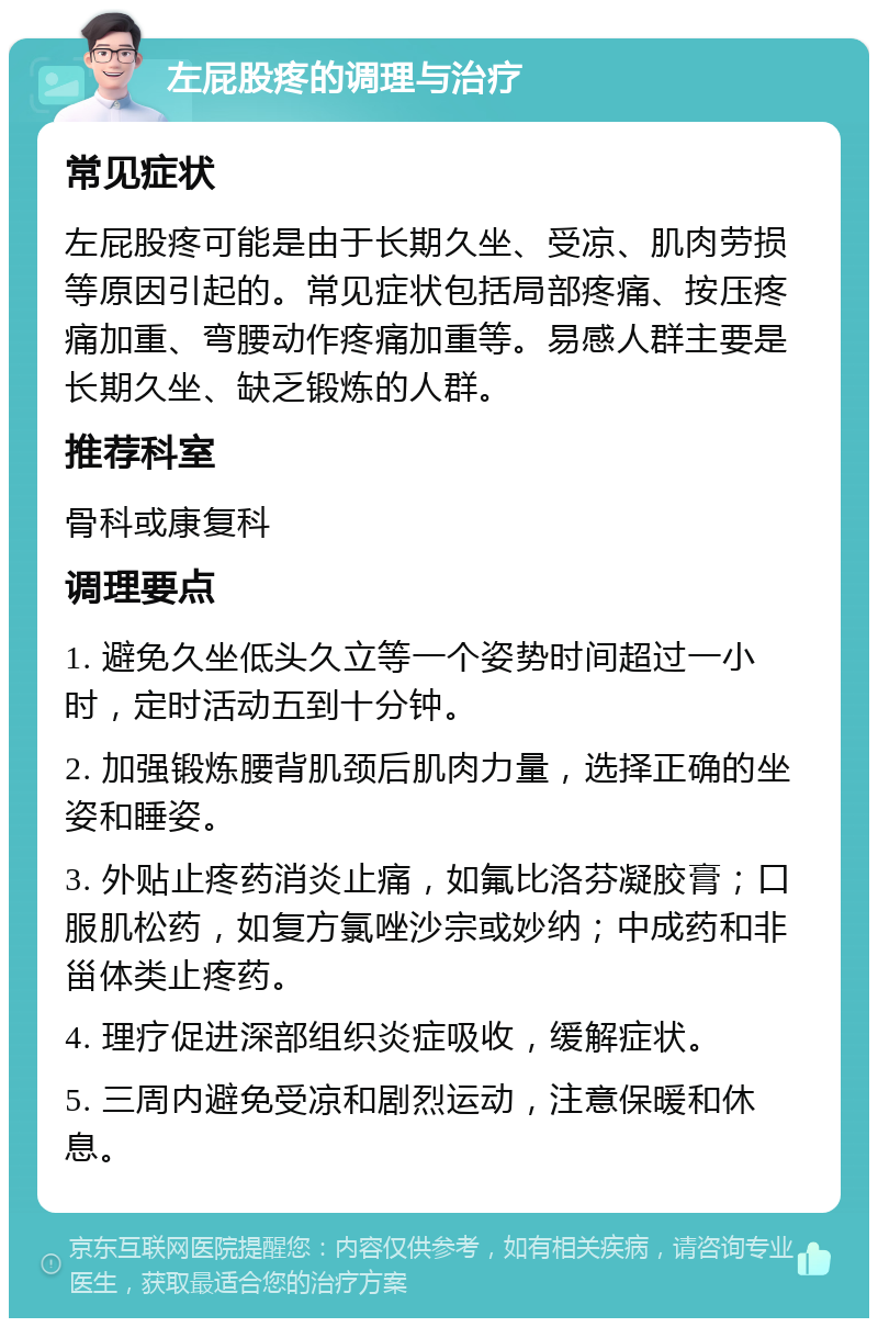 左屁股疼的调理与治疗 常见症状 左屁股疼可能是由于长期久坐、受凉、肌肉劳损等原因引起的。常见症状包括局部疼痛、按压疼痛加重、弯腰动作疼痛加重等。易感人群主要是长期久坐、缺乏锻炼的人群。 推荐科室 骨科或康复科 调理要点 1. 避免久坐低头久立等一个姿势时间超过一小时，定时活动五到十分钟。 2. 加强锻炼腰背肌颈后肌肉力量，选择正确的坐姿和睡姿。 3. 外贴止疼药消炎止痛，如氟比洛芬凝胶膏；口服肌松药，如复方氯唑沙宗或妙纳；中成药和非甾体类止疼药。 4. 理疗促进深部组织炎症吸收，缓解症状。 5. 三周内避免受凉和剧烈运动，注意保暖和休息。