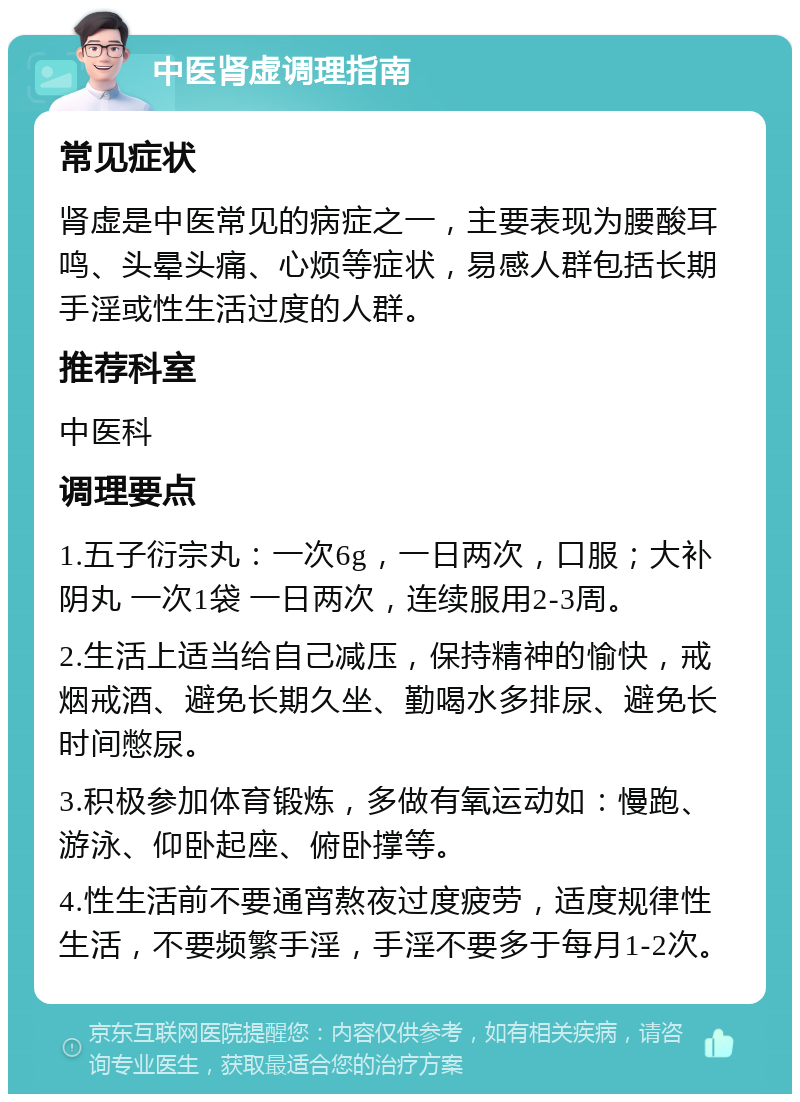 中医肾虚调理指南 常见症状 肾虚是中医常见的病症之一，主要表现为腰酸耳鸣、头晕头痛、心烦等症状，易感人群包括长期手淫或性生活过度的人群。 推荐科室 中医科 调理要点 1.五子衍宗丸：一次6g，一日两次，口服；大补阴丸 一次1袋 一日两次，连续服用2-3周。 2.生活上适当给自己减压，保持精神的愉快，戒烟戒酒、避免长期久坐、勤喝水多排尿、避免长时间憋尿。 3.积极参加体育锻炼，多做有氧运动如：慢跑、游泳、仰卧起座、俯卧撑等。 4.性生活前不要通宵熬夜过度疲劳，适度规律性生活，不要频繁手淫，手淫不要多于每月1-2次。