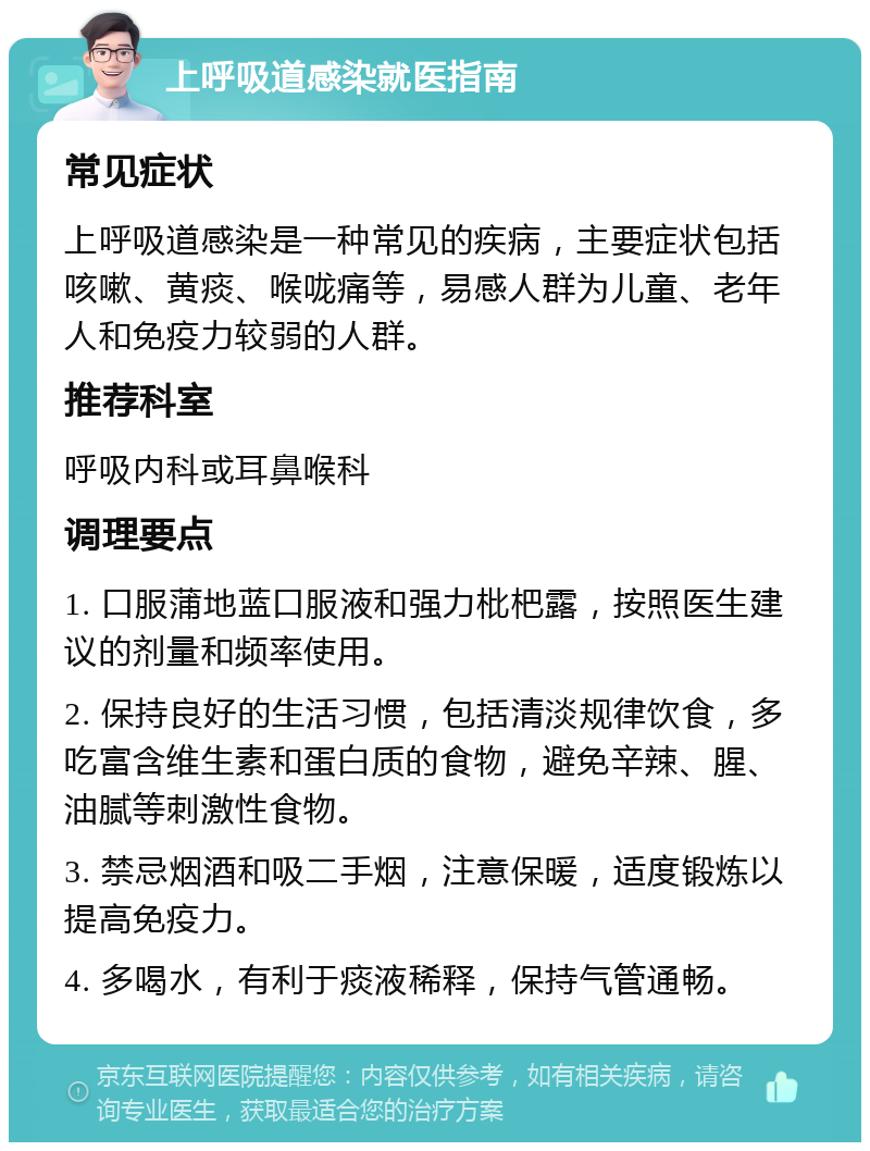 上呼吸道感染就医指南 常见症状 上呼吸道感染是一种常见的疾病，主要症状包括咳嗽、黄痰、喉咙痛等，易感人群为儿童、老年人和免疫力较弱的人群。 推荐科室 呼吸内科或耳鼻喉科 调理要点 1. 口服蒲地蓝口服液和强力枇杷露，按照医生建议的剂量和频率使用。 2. 保持良好的生活习惯，包括清淡规律饮食，多吃富含维生素和蛋白质的食物，避免辛辣、腥、油腻等刺激性食物。 3. 禁忌烟酒和吸二手烟，注意保暖，适度锻炼以提高免疫力。 4. 多喝水，有利于痰液稀释，保持气管通畅。