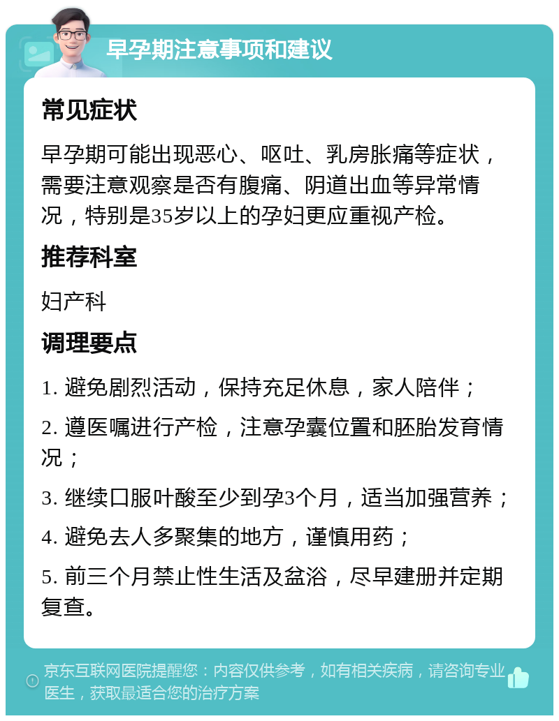 早孕期注意事项和建议 常见症状 早孕期可能出现恶心、呕吐、乳房胀痛等症状，需要注意观察是否有腹痛、阴道出血等异常情况，特别是35岁以上的孕妇更应重视产检。 推荐科室 妇产科 调理要点 1. 避免剧烈活动，保持充足休息，家人陪伴； 2. 遵医嘱进行产检，注意孕囊位置和胚胎发育情况； 3. 继续口服叶酸至少到孕3个月，适当加强营养； 4. 避免去人多聚集的地方，谨慎用药； 5. 前三个月禁止性生活及盆浴，尽早建册并定期复查。