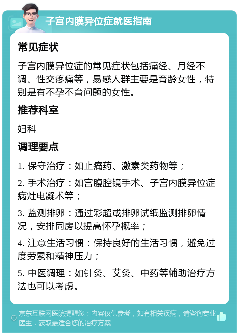 子宫内膜异位症就医指南 常见症状 子宫内膜异位症的常见症状包括痛经、月经不调、性交疼痛等，易感人群主要是育龄女性，特别是有不孕不育问题的女性。 推荐科室 妇科 调理要点 1. 保守治疗：如止痛药、激素类药物等； 2. 手术治疗：如宫腹腔镜手术、子宫内膜异位症病灶电凝术等； 3. 监测排卵：通过彩超或排卵试纸监测排卵情况，安排同房以提高怀孕概率； 4. 注意生活习惯：保持良好的生活习惯，避免过度劳累和精神压力； 5. 中医调理：如针灸、艾灸、中药等辅助治疗方法也可以考虑。