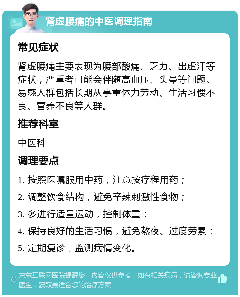 肾虚腰痛的中医调理指南 常见症状 肾虚腰痛主要表现为腰部酸痛、乏力、出虚汗等症状，严重者可能会伴随高血压、头晕等问题。易感人群包括长期从事重体力劳动、生活习惯不良、营养不良等人群。 推荐科室 中医科 调理要点 1. 按照医嘱服用中药，注意按疗程用药； 2. 调整饮食结构，避免辛辣刺激性食物； 3. 多进行适量运动，控制体重； 4. 保持良好的生活习惯，避免熬夜、过度劳累； 5. 定期复诊，监测病情变化。