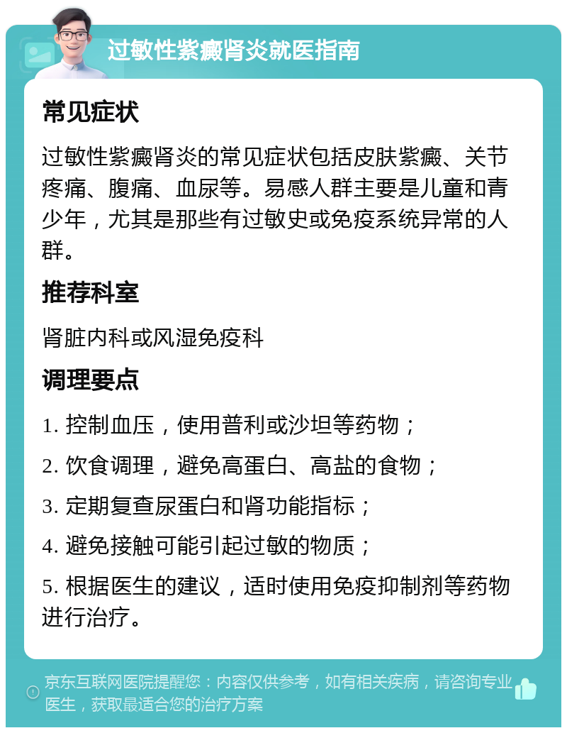 过敏性紫癜肾炎就医指南 常见症状 过敏性紫癜肾炎的常见症状包括皮肤紫癜、关节疼痛、腹痛、血尿等。易感人群主要是儿童和青少年，尤其是那些有过敏史或免疫系统异常的人群。 推荐科室 肾脏内科或风湿免疫科 调理要点 1. 控制血压，使用普利或沙坦等药物； 2. 饮食调理，避免高蛋白、高盐的食物； 3. 定期复查尿蛋白和肾功能指标； 4. 避免接触可能引起过敏的物质； 5. 根据医生的建议，适时使用免疫抑制剂等药物进行治疗。