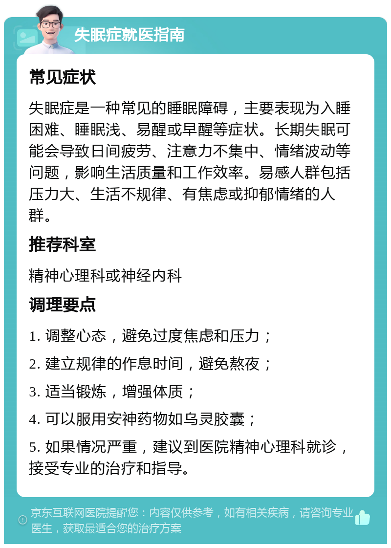 失眠症就医指南 常见症状 失眠症是一种常见的睡眠障碍，主要表现为入睡困难、睡眠浅、易醒或早醒等症状。长期失眠可能会导致日间疲劳、注意力不集中、情绪波动等问题，影响生活质量和工作效率。易感人群包括压力大、生活不规律、有焦虑或抑郁情绪的人群。 推荐科室 精神心理科或神经内科 调理要点 1. 调整心态，避免过度焦虑和压力； 2. 建立规律的作息时间，避免熬夜； 3. 适当锻炼，增强体质； 4. 可以服用安神药物如乌灵胶囊； 5. 如果情况严重，建议到医院精神心理科就诊，接受专业的治疗和指导。