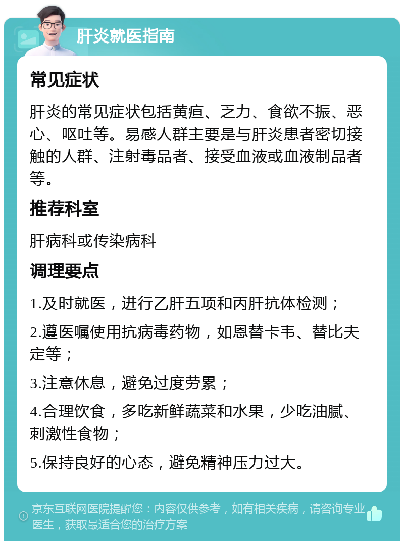 肝炎就医指南 常见症状 肝炎的常见症状包括黄疸、乏力、食欲不振、恶心、呕吐等。易感人群主要是与肝炎患者密切接触的人群、注射毒品者、接受血液或血液制品者等。 推荐科室 肝病科或传染病科 调理要点 1.及时就医，进行乙肝五项和丙肝抗体检测； 2.遵医嘱使用抗病毒药物，如恩替卡韦、替比夫定等； 3.注意休息，避免过度劳累； 4.合理饮食，多吃新鲜蔬菜和水果，少吃油腻、刺激性食物； 5.保持良好的心态，避免精神压力过大。