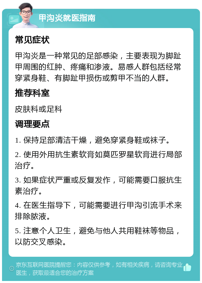 甲沟炎就医指南 常见症状 甲沟炎是一种常见的足部感染，主要表现为脚趾甲周围的红肿、疼痛和渗液。易感人群包括经常穿紧身鞋、有脚趾甲损伤或剪甲不当的人群。 推荐科室 皮肤科或足科 调理要点 1. 保持足部清洁干燥，避免穿紧身鞋或袜子。 2. 使用外用抗生素软膏如莫匹罗星软膏进行局部治疗。 3. 如果症状严重或反复发作，可能需要口服抗生素治疗。 4. 在医生指导下，可能需要进行甲沟引流手术来排除脓液。 5. 注意个人卫生，避免与他人共用鞋袜等物品，以防交叉感染。