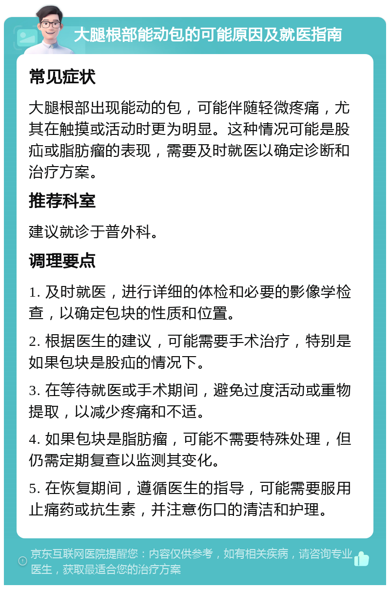 大腿根部能动包的可能原因及就医指南 常见症状 大腿根部出现能动的包，可能伴随轻微疼痛，尤其在触摸或活动时更为明显。这种情况可能是股疝或脂肪瘤的表现，需要及时就医以确定诊断和治疗方案。 推荐科室 建议就诊于普外科。 调理要点 1. 及时就医，进行详细的体检和必要的影像学检查，以确定包块的性质和位置。 2. 根据医生的建议，可能需要手术治疗，特别是如果包块是股疝的情况下。 3. 在等待就医或手术期间，避免过度活动或重物提取，以减少疼痛和不适。 4. 如果包块是脂肪瘤，可能不需要特殊处理，但仍需定期复查以监测其变化。 5. 在恢复期间，遵循医生的指导，可能需要服用止痛药或抗生素，并注意伤口的清洁和护理。