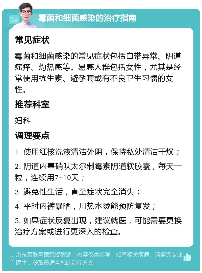 霉菌和细菌感染的治疗指南 常见症状 霉菌和细菌感染的常见症状包括白带异常、阴道瘙痒、灼热感等。易感人群包括女性，尤其是经常使用抗生素、避孕套或有不良卫生习惯的女性。 推荐科室 妇科 调理要点 1. 使用红核洗液清洁外阴，保持私处清洁干燥； 2. 阴道内塞硝呋太尔制霉素阴道软胶囊，每天一粒，连续用7~10天； 3. 避免性生活，直至症状完全消失； 4. 平时内裤暴晒，用热水烫能预防复发； 5. 如果症状反复出现，建议就医，可能需要更换治疗方案或进行更深入的检查。