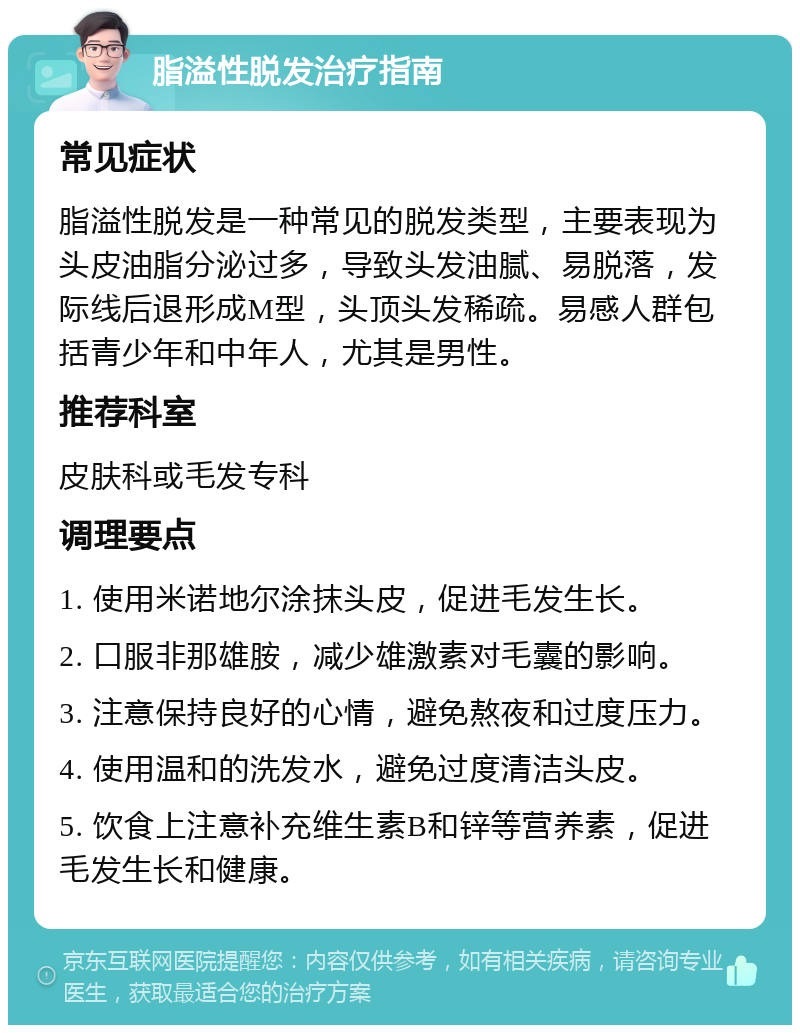 脂溢性脱发治疗指南 常见症状 脂溢性脱发是一种常见的脱发类型，主要表现为头皮油脂分泌过多，导致头发油腻、易脱落，发际线后退形成M型，头顶头发稀疏。易感人群包括青少年和中年人，尤其是男性。 推荐科室 皮肤科或毛发专科 调理要点 1. 使用米诺地尔涂抹头皮，促进毛发生长。 2. 口服非那雄胺，减少雄激素对毛囊的影响。 3. 注意保持良好的心情，避免熬夜和过度压力。 4. 使用温和的洗发水，避免过度清洁头皮。 5. 饮食上注意补充维生素B和锌等营养素，促进毛发生长和健康。