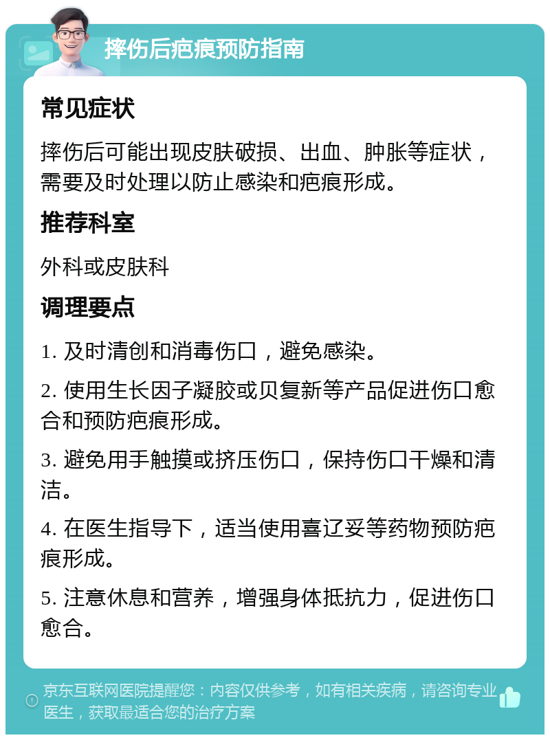 摔伤后疤痕预防指南 常见症状 摔伤后可能出现皮肤破损、出血、肿胀等症状，需要及时处理以防止感染和疤痕形成。 推荐科室 外科或皮肤科 调理要点 1. 及时清创和消毒伤口，避免感染。 2. 使用生长因子凝胶或贝复新等产品促进伤口愈合和预防疤痕形成。 3. 避免用手触摸或挤压伤口，保持伤口干燥和清洁。 4. 在医生指导下，适当使用喜辽妥等药物预防疤痕形成。 5. 注意休息和营养，增强身体抵抗力，促进伤口愈合。