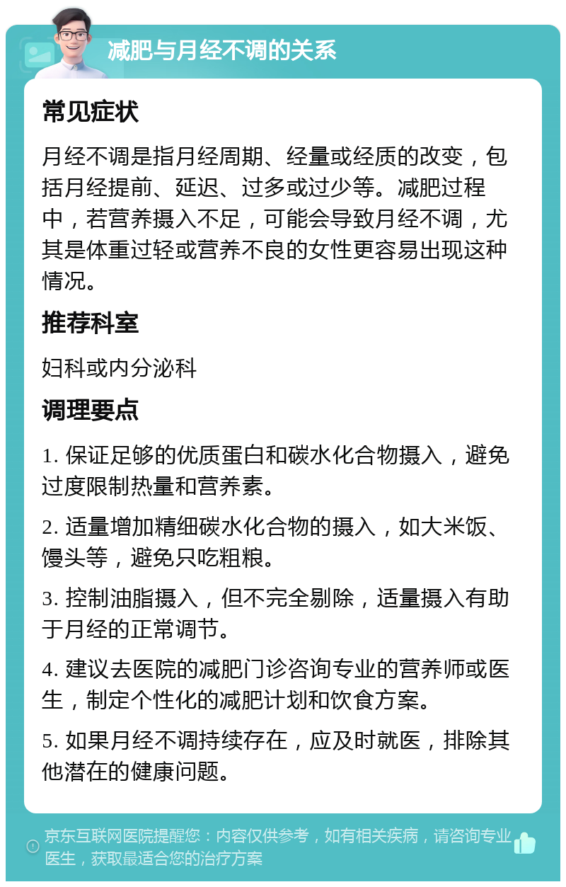 减肥与月经不调的关系 常见症状 月经不调是指月经周期、经量或经质的改变，包括月经提前、延迟、过多或过少等。减肥过程中，若营养摄入不足，可能会导致月经不调，尤其是体重过轻或营养不良的女性更容易出现这种情况。 推荐科室 妇科或内分泌科 调理要点 1. 保证足够的优质蛋白和碳水化合物摄入，避免过度限制热量和营养素。 2. 适量增加精细碳水化合物的摄入，如大米饭、馒头等，避免只吃粗粮。 3. 控制油脂摄入，但不完全剔除，适量摄入有助于月经的正常调节。 4. 建议去医院的减肥门诊咨询专业的营养师或医生，制定个性化的减肥计划和饮食方案。 5. 如果月经不调持续存在，应及时就医，排除其他潜在的健康问题。