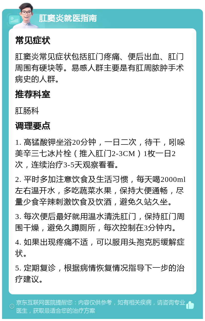 肛窦炎就医指南 常见症状 肛窦炎常见症状包括肛门疼痛、便后出血、肛门周围有硬块等。易感人群主要是有肛周脓肿手术病史的人群。 推荐科室 肛肠科 调理要点 1. 高锰酸钾坐浴20分钟，一日二次，待干，吲哚美辛三七冰片栓（推入肛门2-3CM）1枚一日2次，连续治疗3-5天观察看看。 2. 平时多加注意饮食及生活习惯，每天喝2000ml左右温开水，多吃蔬菜水果，保持大便通畅，尽量少食辛辣刺激饮食及饮酒，避免久站久坐。 3. 每次便后最好就用温水清洗肛门，保持肛门周围干燥，避免久蹲厕所，每次控制在3分钟内。 4. 如果出现疼痛不适，可以服用头孢克肟缓解症状。 5. 定期复诊，根据病情恢复情况指导下一步的治疗建议。