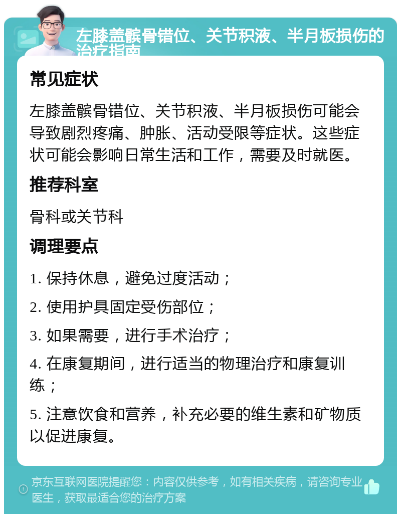 左膝盖髌骨错位、关节积液、半月板损伤的治疗指南 常见症状 左膝盖髌骨错位、关节积液、半月板损伤可能会导致剧烈疼痛、肿胀、活动受限等症状。这些症状可能会影响日常生活和工作，需要及时就医。 推荐科室 骨科或关节科 调理要点 1. 保持休息，避免过度活动； 2. 使用护具固定受伤部位； 3. 如果需要，进行手术治疗； 4. 在康复期间，进行适当的物理治疗和康复训练； 5. 注意饮食和营养，补充必要的维生素和矿物质以促进康复。