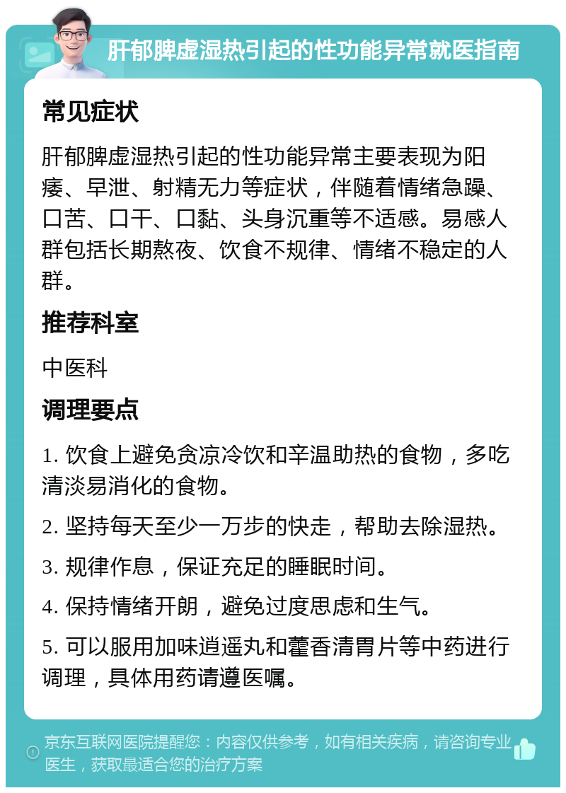 肝郁脾虚湿热引起的性功能异常就医指南 常见症状 肝郁脾虚湿热引起的性功能异常主要表现为阳痿、早泄、射精无力等症状，伴随着情绪急躁、口苦、口干、口黏、头身沉重等不适感。易感人群包括长期熬夜、饮食不规律、情绪不稳定的人群。 推荐科室 中医科 调理要点 1. 饮食上避免贪凉冷饮和辛温助热的食物，多吃清淡易消化的食物。 2. 坚持每天至少一万步的快走，帮助去除湿热。 3. 规律作息，保证充足的睡眠时间。 4. 保持情绪开朗，避免过度思虑和生气。 5. 可以服用加味逍遥丸和藿香清胃片等中药进行调理，具体用药请遵医嘱。