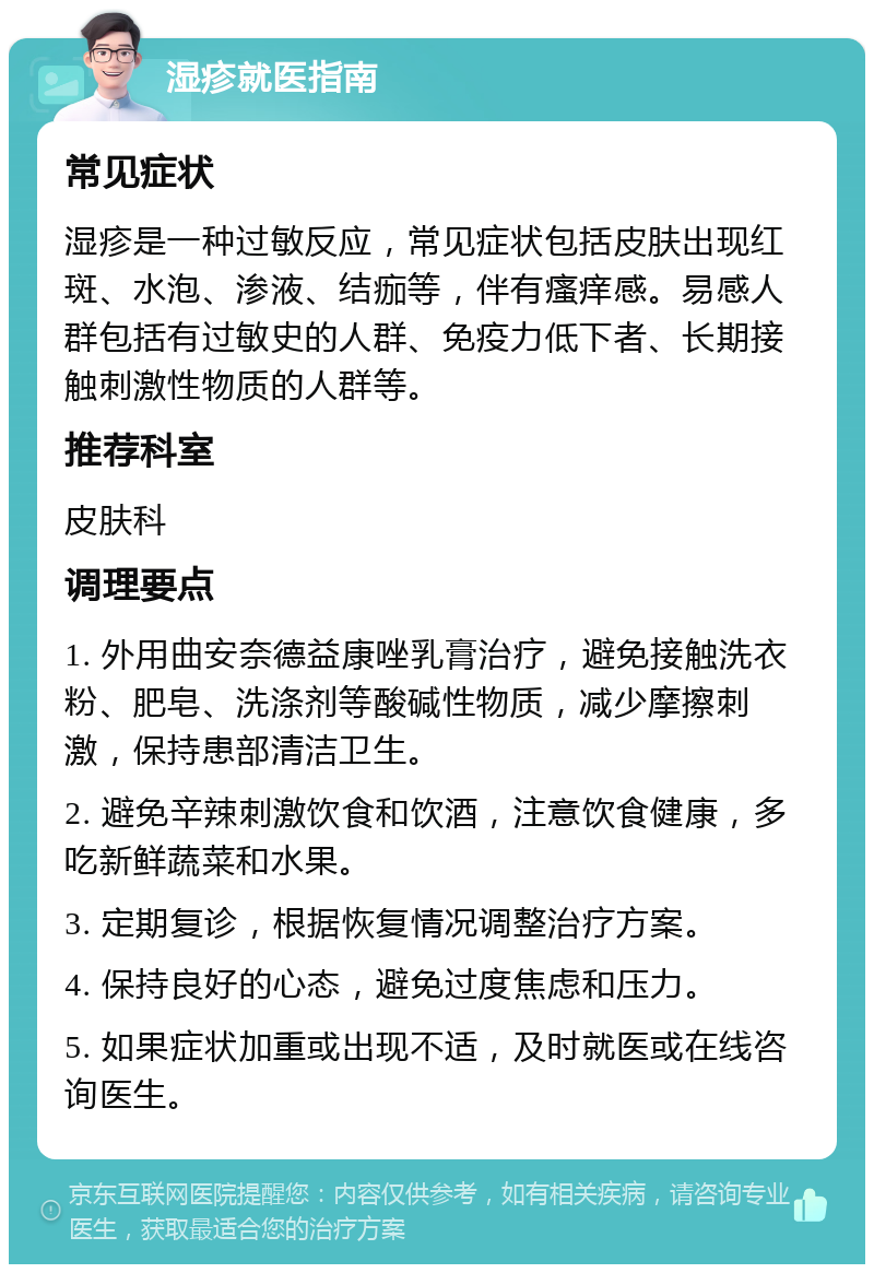 湿疹就医指南 常见症状 湿疹是一种过敏反应，常见症状包括皮肤出现红斑、水泡、渗液、结痂等，伴有瘙痒感。易感人群包括有过敏史的人群、免疫力低下者、长期接触刺激性物质的人群等。 推荐科室 皮肤科 调理要点 1. 外用曲安奈德益康唑乳膏治疗，避免接触洗衣粉、肥皂、洗涤剂等酸碱性物质，减少摩擦刺激，保持患部清洁卫生。 2. 避免辛辣刺激饮食和饮酒，注意饮食健康，多吃新鲜蔬菜和水果。 3. 定期复诊，根据恢复情况调整治疗方案。 4. 保持良好的心态，避免过度焦虑和压力。 5. 如果症状加重或出现不适，及时就医或在线咨询医生。