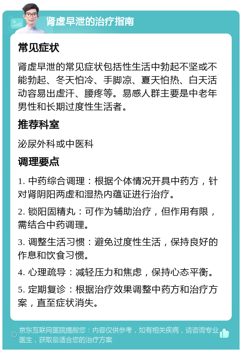 肾虚早泄的治疗指南 常见症状 肾虚早泄的常见症状包括性生活中勃起不坚或不能勃起、冬天怕冷、手脚凉、夏天怕热、白天活动容易出虚汗、腰疼等。易感人群主要是中老年男性和长期过度性生活者。 推荐科室 泌尿外科或中医科 调理要点 1. 中药综合调理：根据个体情况开具中药方，针对肾阴阳两虚和湿热内蕴证进行治疗。 2. 锁阳固精丸：可作为辅助治疗，但作用有限，需结合中药调理。 3. 调整生活习惯：避免过度性生活，保持良好的作息和饮食习惯。 4. 心理疏导：减轻压力和焦虑，保持心态平衡。 5. 定期复诊：根据治疗效果调整中药方和治疗方案，直至症状消失。