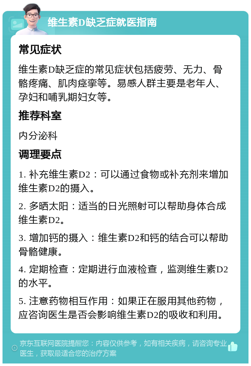 维生素D缺乏症就医指南 常见症状 维生素D缺乏症的常见症状包括疲劳、无力、骨骼疼痛、肌肉痉挛等。易感人群主要是老年人、孕妇和哺乳期妇女等。 推荐科室 内分泌科 调理要点 1. 补充维生素D2：可以通过食物或补充剂来增加维生素D2的摄入。 2. 多晒太阳：适当的日光照射可以帮助身体合成维生素D2。 3. 增加钙的摄入：维生素D2和钙的结合可以帮助骨骼健康。 4. 定期检查：定期进行血液检查，监测维生素D2的水平。 5. 注意药物相互作用：如果正在服用其他药物，应咨询医生是否会影响维生素D2的吸收和利用。