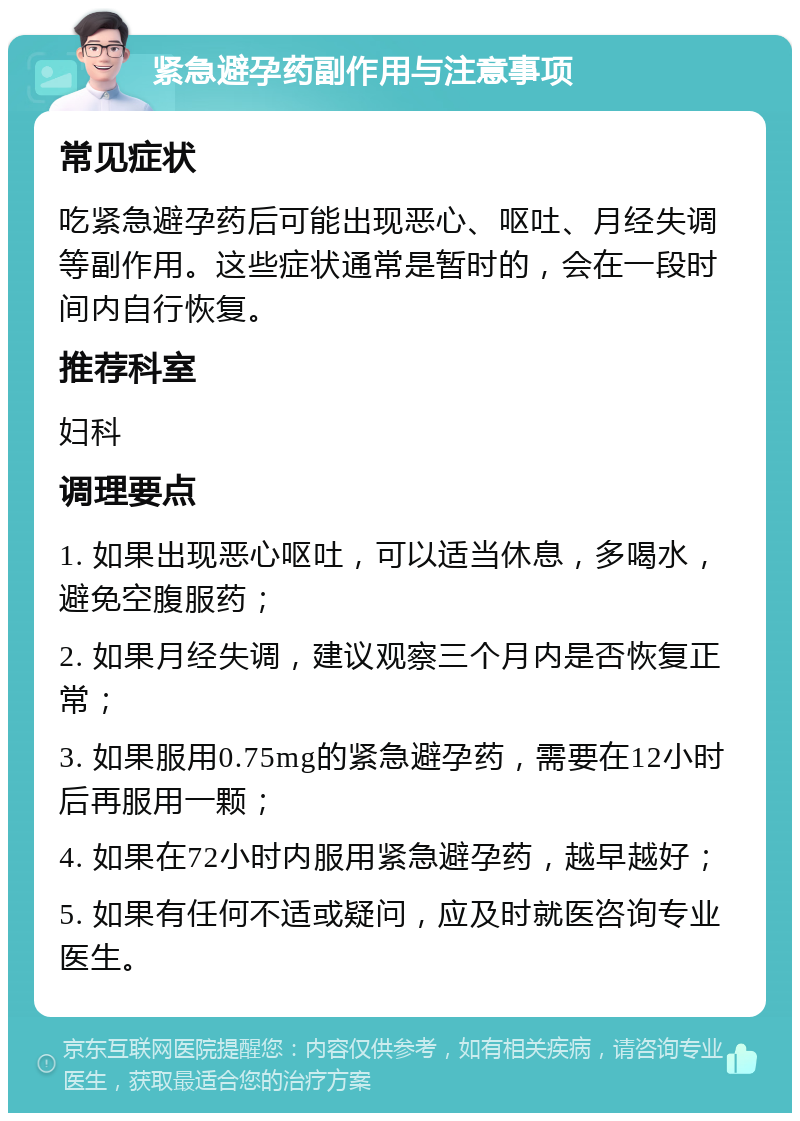 紧急避孕药副作用与注意事项 常见症状 吃紧急避孕药后可能出现恶心、呕吐、月经失调等副作用。这些症状通常是暂时的，会在一段时间内自行恢复。 推荐科室 妇科 调理要点 1. 如果出现恶心呕吐，可以适当休息，多喝水，避免空腹服药； 2. 如果月经失调，建议观察三个月内是否恢复正常； 3. 如果服用0.75mg的紧急避孕药，需要在12小时后再服用一颗； 4. 如果在72小时内服用紧急避孕药，越早越好； 5. 如果有任何不适或疑问，应及时就医咨询专业医生。