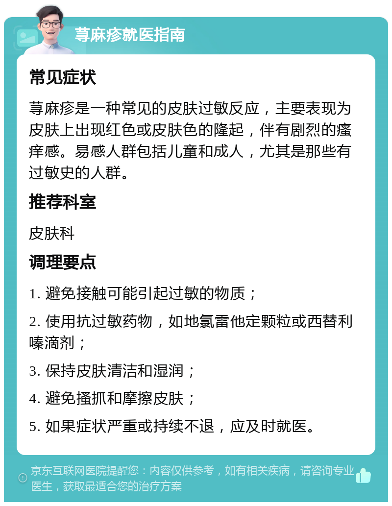 荨麻疹就医指南 常见症状 荨麻疹是一种常见的皮肤过敏反应，主要表现为皮肤上出现红色或皮肤色的隆起，伴有剧烈的瘙痒感。易感人群包括儿童和成人，尤其是那些有过敏史的人群。 推荐科室 皮肤科 调理要点 1. 避免接触可能引起过敏的物质； 2. 使用抗过敏药物，如地氯雷他定颗粒或西替利嗪滴剂； 3. 保持皮肤清洁和湿润； 4. 避免搔抓和摩擦皮肤； 5. 如果症状严重或持续不退，应及时就医。