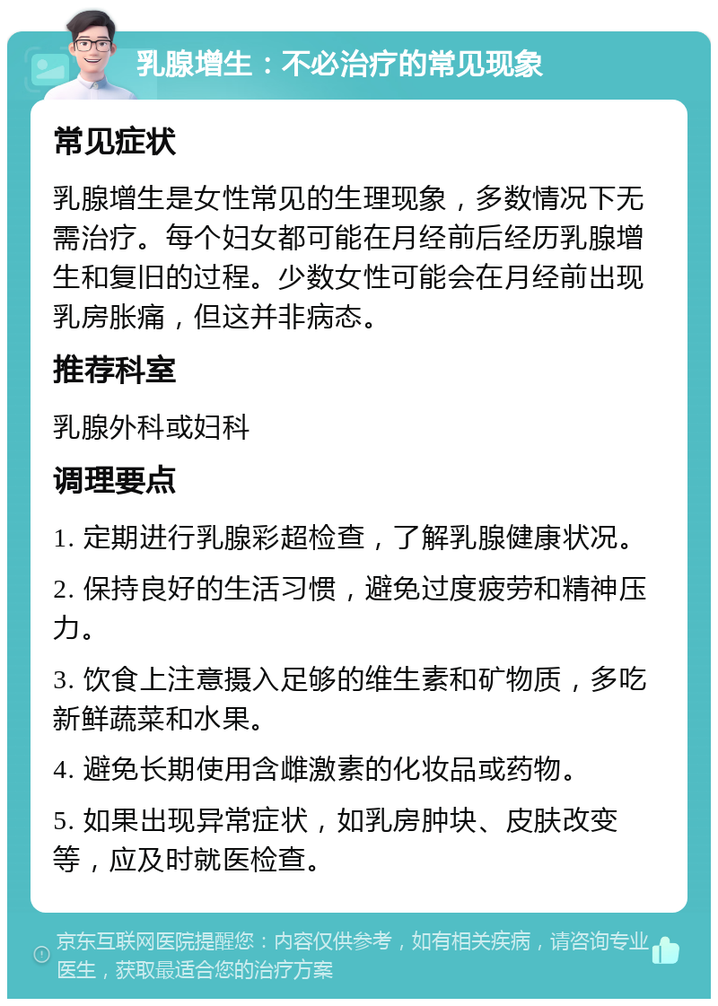 乳腺增生：不必治疗的常见现象 常见症状 乳腺增生是女性常见的生理现象，多数情况下无需治疗。每个妇女都可能在月经前后经历乳腺增生和复旧的过程。少数女性可能会在月经前出现乳房胀痛，但这并非病态。 推荐科室 乳腺外科或妇科 调理要点 1. 定期进行乳腺彩超检查，了解乳腺健康状况。 2. 保持良好的生活习惯，避免过度疲劳和精神压力。 3. 饮食上注意摄入足够的维生素和矿物质，多吃新鲜蔬菜和水果。 4. 避免长期使用含雌激素的化妆品或药物。 5. 如果出现异常症状，如乳房肿块、皮肤改变等，应及时就医检查。