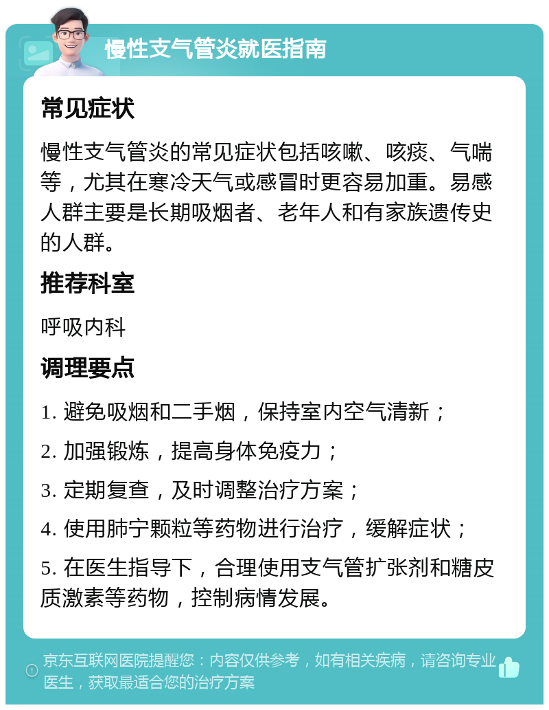 慢性支气管炎就医指南 常见症状 慢性支气管炎的常见症状包括咳嗽、咳痰、气喘等，尤其在寒冷天气或感冒时更容易加重。易感人群主要是长期吸烟者、老年人和有家族遗传史的人群。 推荐科室 呼吸内科 调理要点 1. 避免吸烟和二手烟，保持室内空气清新； 2. 加强锻炼，提高身体免疫力； 3. 定期复查，及时调整治疗方案； 4. 使用肺宁颗粒等药物进行治疗，缓解症状； 5. 在医生指导下，合理使用支气管扩张剂和糖皮质激素等药物，控制病情发展。