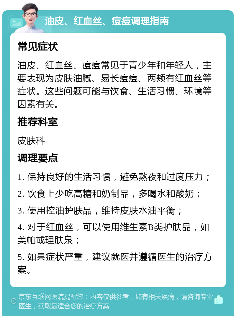 油皮、红血丝、痘痘调理指南 常见症状 油皮、红血丝、痘痘常见于青少年和年轻人，主要表现为皮肤油腻、易长痘痘、两颊有红血丝等症状。这些问题可能与饮食、生活习惯、环境等因素有关。 推荐科室 皮肤科 调理要点 1. 保持良好的生活习惯，避免熬夜和过度压力； 2. 饮食上少吃高糖和奶制品，多喝水和酸奶； 3. 使用控油护肤品，维持皮肤水油平衡； 4. 对于红血丝，可以使用维生素B类护肤品，如美帕或理肤泉； 5. 如果症状严重，建议就医并遵循医生的治疗方案。