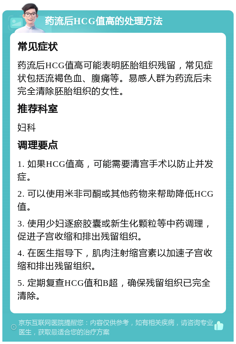 药流后HCG值高的处理方法 常见症状 药流后HCG值高可能表明胚胎组织残留，常见症状包括流褐色血、腹痛等。易感人群为药流后未完全清除胚胎组织的女性。 推荐科室 妇科 调理要点 1. 如果HCG值高，可能需要清宫手术以防止并发症。 2. 可以使用米非司酮或其他药物来帮助降低HCG值。 3. 使用少妇逐瘀胶囊或新生化颗粒等中药调理，促进子宫收缩和排出残留组织。 4. 在医生指导下，肌肉注射缩宫素以加速子宫收缩和排出残留组织。 5. 定期复查HCG值和B超，确保残留组织已完全清除。