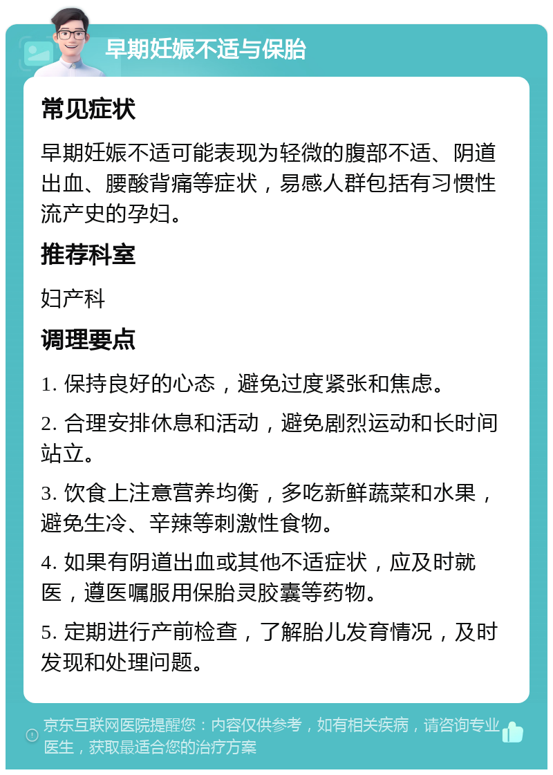 早期妊娠不适与保胎 常见症状 早期妊娠不适可能表现为轻微的腹部不适、阴道出血、腰酸背痛等症状，易感人群包括有习惯性流产史的孕妇。 推荐科室 妇产科 调理要点 1. 保持良好的心态，避免过度紧张和焦虑。 2. 合理安排休息和活动，避免剧烈运动和长时间站立。 3. 饮食上注意营养均衡，多吃新鲜蔬菜和水果，避免生冷、辛辣等刺激性食物。 4. 如果有阴道出血或其他不适症状，应及时就医，遵医嘱服用保胎灵胶囊等药物。 5. 定期进行产前检查，了解胎儿发育情况，及时发现和处理问题。