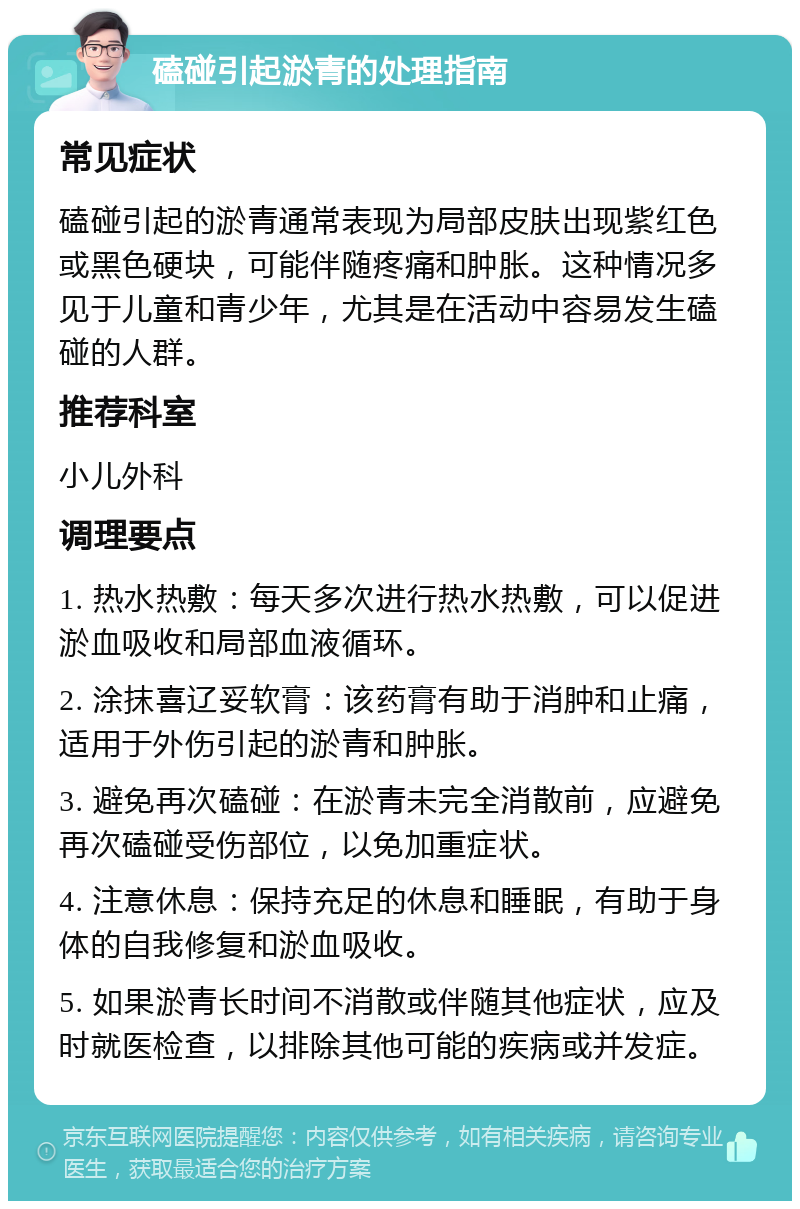 磕碰引起淤青的处理指南 常见症状 磕碰引起的淤青通常表现为局部皮肤出现紫红色或黑色硬块，可能伴随疼痛和肿胀。这种情况多见于儿童和青少年，尤其是在活动中容易发生磕碰的人群。 推荐科室 小儿外科 调理要点 1. 热水热敷：每天多次进行热水热敷，可以促进淤血吸收和局部血液循环。 2. 涂抹喜辽妥软膏：该药膏有助于消肿和止痛，适用于外伤引起的淤青和肿胀。 3. 避免再次磕碰：在淤青未完全消散前，应避免再次磕碰受伤部位，以免加重症状。 4. 注意休息：保持充足的休息和睡眠，有助于身体的自我修复和淤血吸收。 5. 如果淤青长时间不消散或伴随其他症状，应及时就医检查，以排除其他可能的疾病或并发症。