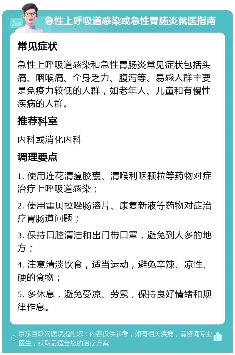 急性上呼吸道感染或急性胃肠炎就医指南 常见症状 急性上呼吸道感染和急性胃肠炎常见症状包括头痛、咽喉痛、全身乏力、腹泻等。易感人群主要是免疫力较低的人群，如老年人、儿童和有慢性疾病的人群。 推荐科室 内科或消化内科 调理要点 1. 使用连花清瘟胶囊、清喉利咽颗粒等药物对症治疗上呼吸道感染； 2. 使用雷贝拉唑肠溶片、康复新液等药物对症治疗胃肠道问题； 3. 保持口腔清洁和出门带口罩，避免到人多的地方； 4. 注意清淡饮食，适当运动，避免辛辣、凉性、硬的食物； 5. 多休息，避免受凉、劳累，保持良好情绪和规律作息。