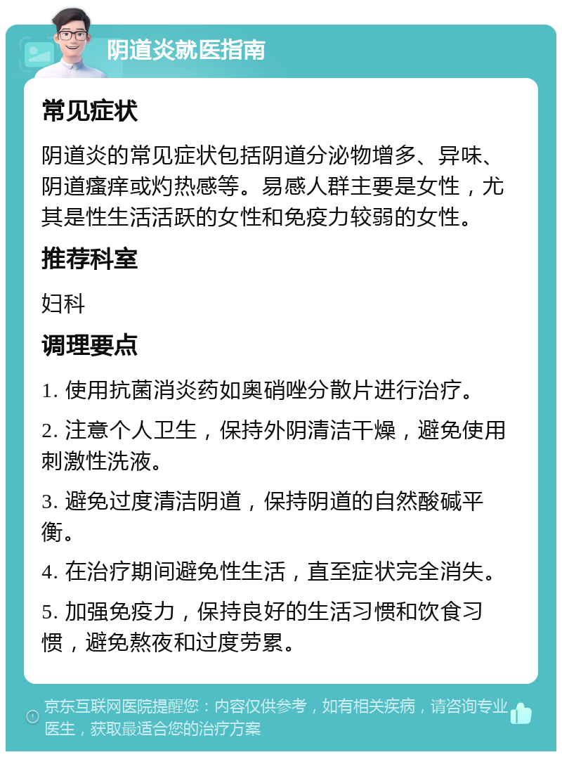 阴道炎就医指南 常见症状 阴道炎的常见症状包括阴道分泌物增多、异味、阴道瘙痒或灼热感等。易感人群主要是女性，尤其是性生活活跃的女性和免疫力较弱的女性。 推荐科室 妇科 调理要点 1. 使用抗菌消炎药如奥硝唑分散片进行治疗。 2. 注意个人卫生，保持外阴清洁干燥，避免使用刺激性洗液。 3. 避免过度清洁阴道，保持阴道的自然酸碱平衡。 4. 在治疗期间避免性生活，直至症状完全消失。 5. 加强免疫力，保持良好的生活习惯和饮食习惯，避免熬夜和过度劳累。