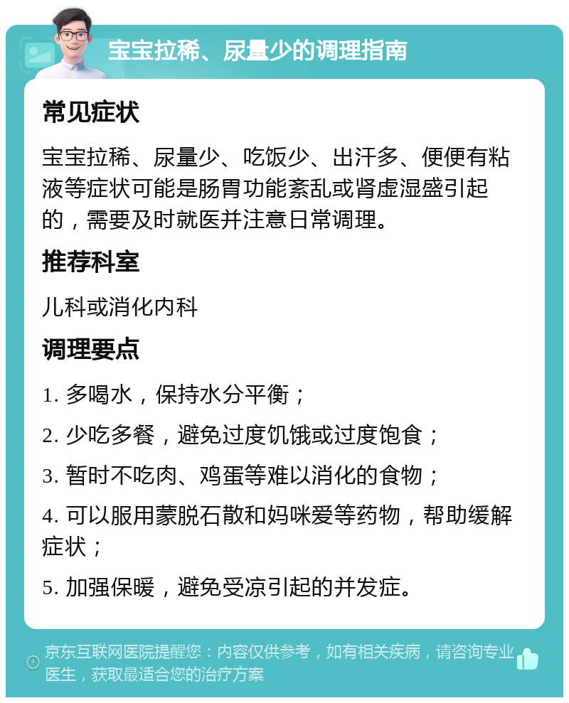 宝宝拉稀、尿量少的调理指南 常见症状 宝宝拉稀、尿量少、吃饭少、出汗多、便便有粘液等症状可能是肠胃功能紊乱或肾虚湿盛引起的，需要及时就医并注意日常调理。 推荐科室 儿科或消化内科 调理要点 1. 多喝水，保持水分平衡； 2. 少吃多餐，避免过度饥饿或过度饱食； 3. 暂时不吃肉、鸡蛋等难以消化的食物； 4. 可以服用蒙脱石散和妈咪爱等药物，帮助缓解症状； 5. 加强保暖，避免受凉引起的并发症。