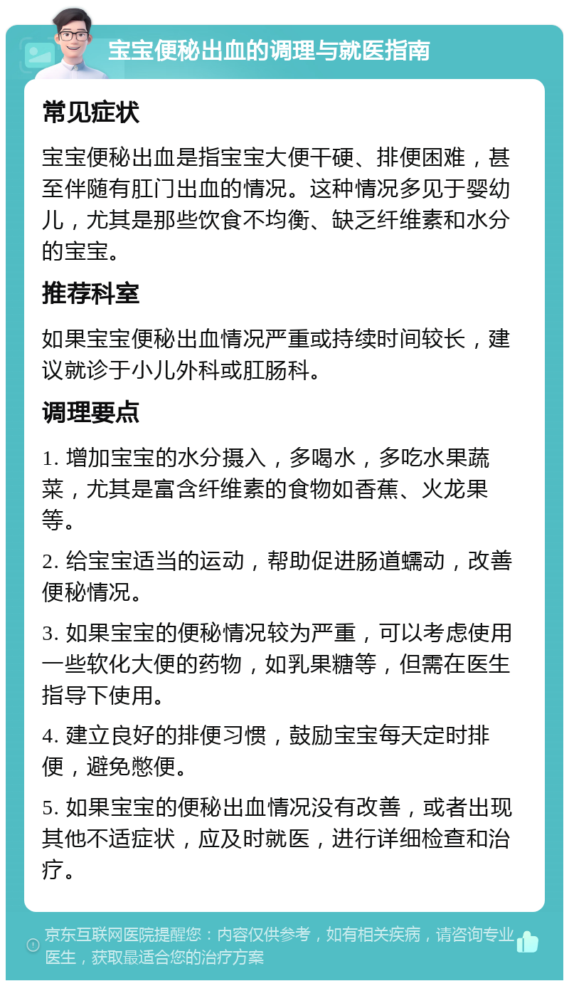 宝宝便秘出血的调理与就医指南 常见症状 宝宝便秘出血是指宝宝大便干硬、排便困难，甚至伴随有肛门出血的情况。这种情况多见于婴幼儿，尤其是那些饮食不均衡、缺乏纤维素和水分的宝宝。 推荐科室 如果宝宝便秘出血情况严重或持续时间较长，建议就诊于小儿外科或肛肠科。 调理要点 1. 增加宝宝的水分摄入，多喝水，多吃水果蔬菜，尤其是富含纤维素的食物如香蕉、火龙果等。 2. 给宝宝适当的运动，帮助促进肠道蠕动，改善便秘情况。 3. 如果宝宝的便秘情况较为严重，可以考虑使用一些软化大便的药物，如乳果糖等，但需在医生指导下使用。 4. 建立良好的排便习惯，鼓励宝宝每天定时排便，避免憋便。 5. 如果宝宝的便秘出血情况没有改善，或者出现其他不适症状，应及时就医，进行详细检查和治疗。