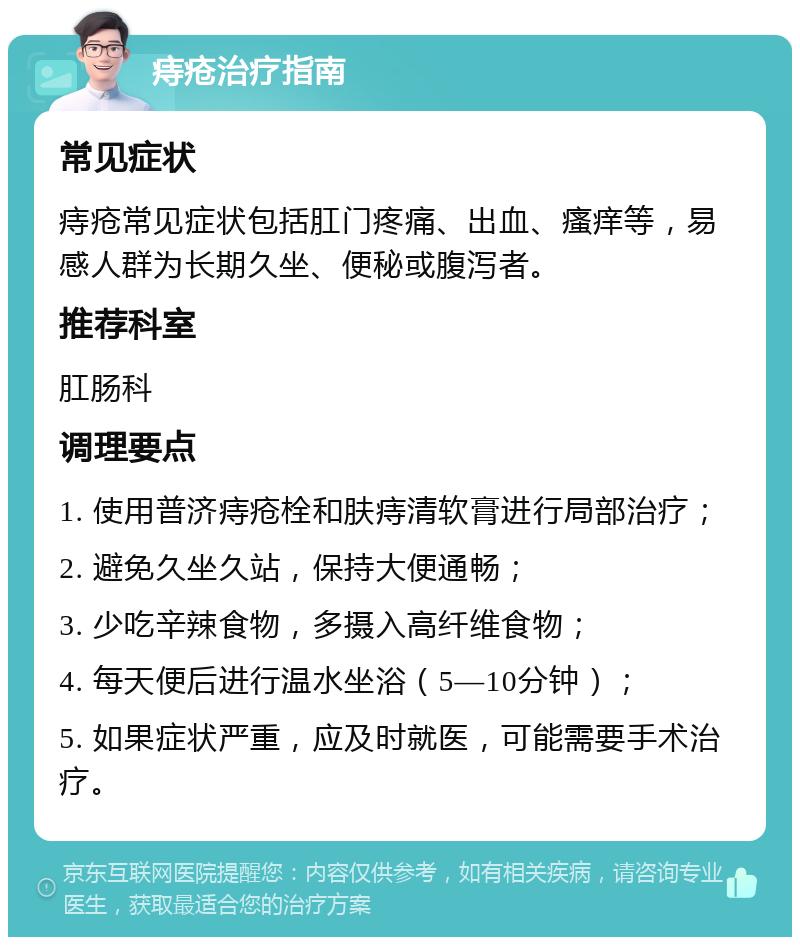 痔疮治疗指南 常见症状 痔疮常见症状包括肛门疼痛、出血、瘙痒等，易感人群为长期久坐、便秘或腹泻者。 推荐科室 肛肠科 调理要点 1. 使用普济痔疮栓和肤痔清软膏进行局部治疗； 2. 避免久坐久站，保持大便通畅； 3. 少吃辛辣食物，多摄入高纤维食物； 4. 每天便后进行温水坐浴（5—10分钟）； 5. 如果症状严重，应及时就医，可能需要手术治疗。