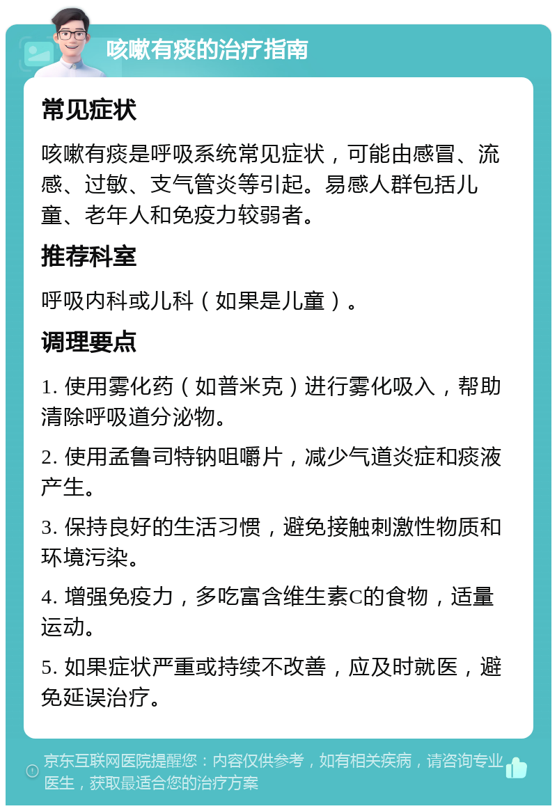 咳嗽有痰的治疗指南 常见症状 咳嗽有痰是呼吸系统常见症状，可能由感冒、流感、过敏、支气管炎等引起。易感人群包括儿童、老年人和免疫力较弱者。 推荐科室 呼吸内科或儿科（如果是儿童）。 调理要点 1. 使用雾化药（如普米克）进行雾化吸入，帮助清除呼吸道分泌物。 2. 使用孟鲁司特钠咀嚼片，减少气道炎症和痰液产生。 3. 保持良好的生活习惯，避免接触刺激性物质和环境污染。 4. 增强免疫力，多吃富含维生素C的食物，适量运动。 5. 如果症状严重或持续不改善，应及时就医，避免延误治疗。