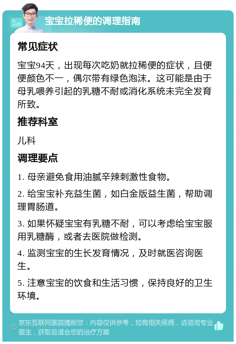 宝宝拉稀便的调理指南 常见症状 宝宝94天，出现每次吃奶就拉稀便的症状，且便便颜色不一，偶尔带有绿色泡沫。这可能是由于母乳喂养引起的乳糖不耐或消化系统未完全发育所致。 推荐科室 儿科 调理要点 1. 母亲避免食用油腻辛辣刺激性食物。 2. 给宝宝补充益生菌，如白金版益生菌，帮助调理胃肠道。 3. 如果怀疑宝宝有乳糖不耐，可以考虑给宝宝服用乳糖酶，或者去医院做检测。 4. 监测宝宝的生长发育情况，及时就医咨询医生。 5. 注意宝宝的饮食和生活习惯，保持良好的卫生环境。