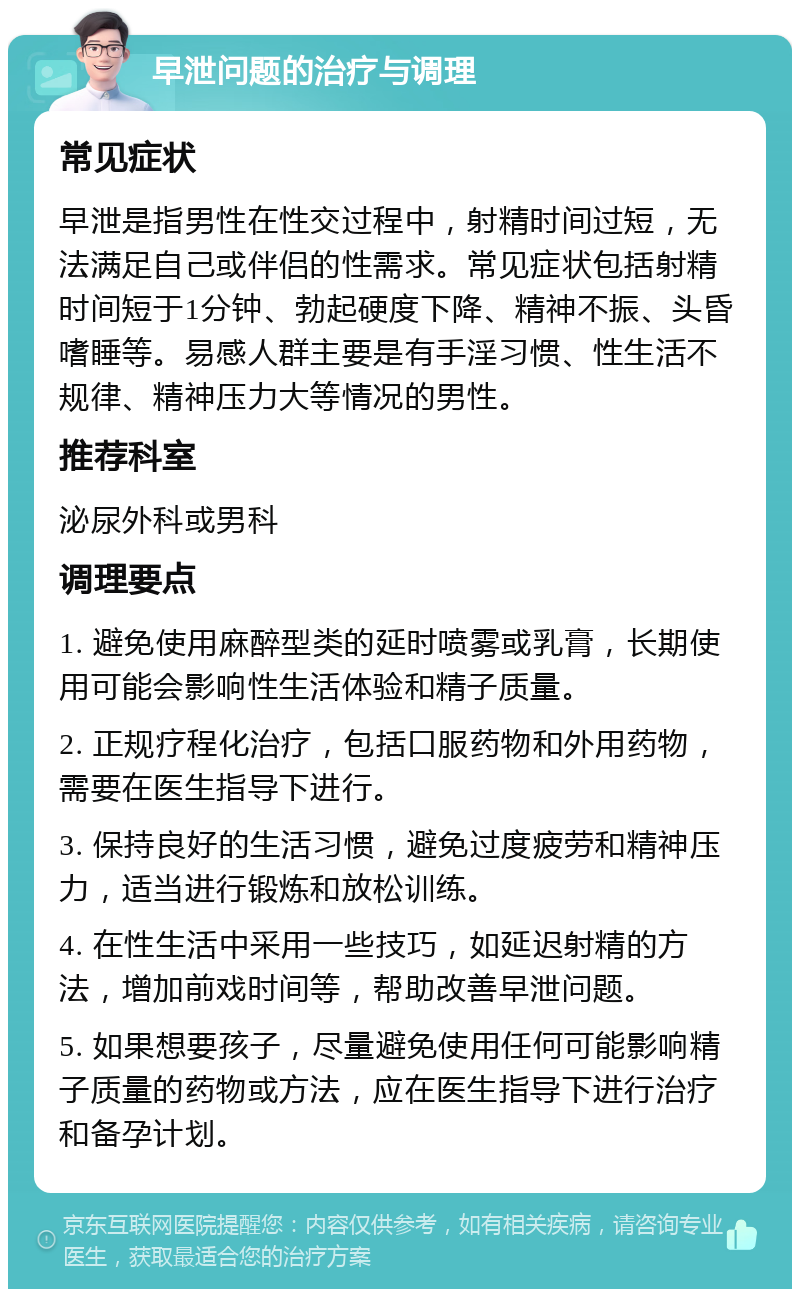 早泄问题的治疗与调理 常见症状 早泄是指男性在性交过程中，射精时间过短，无法满足自己或伴侣的性需求。常见症状包括射精时间短于1分钟、勃起硬度下降、精神不振、头昏嗜睡等。易感人群主要是有手淫习惯、性生活不规律、精神压力大等情况的男性。 推荐科室 泌尿外科或男科 调理要点 1. 避免使用麻醉型类的延时喷雾或乳膏，长期使用可能会影响性生活体验和精子质量。 2. 正规疗程化治疗，包括口服药物和外用药物，需要在医生指导下进行。 3. 保持良好的生活习惯，避免过度疲劳和精神压力，适当进行锻炼和放松训练。 4. 在性生活中采用一些技巧，如延迟射精的方法，增加前戏时间等，帮助改善早泄问题。 5. 如果想要孩子，尽量避免使用任何可能影响精子质量的药物或方法，应在医生指导下进行治疗和备孕计划。