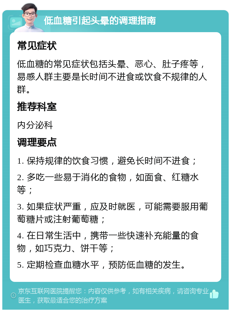 低血糖引起头晕的调理指南 常见症状 低血糖的常见症状包括头晕、恶心、肚子疼等，易感人群主要是长时间不进食或饮食不规律的人群。 推荐科室 内分泌科 调理要点 1. 保持规律的饮食习惯，避免长时间不进食； 2. 多吃一些易于消化的食物，如面食、红糖水等； 3. 如果症状严重，应及时就医，可能需要服用葡萄糖片或注射葡萄糖； 4. 在日常生活中，携带一些快速补充能量的食物，如巧克力、饼干等； 5. 定期检查血糖水平，预防低血糖的发生。