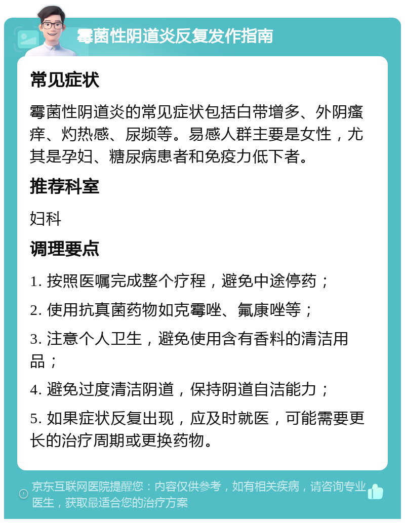 霉菌性阴道炎反复发作指南 常见症状 霉菌性阴道炎的常见症状包括白带增多、外阴瘙痒、灼热感、尿频等。易感人群主要是女性，尤其是孕妇、糖尿病患者和免疫力低下者。 推荐科室 妇科 调理要点 1. 按照医嘱完成整个疗程，避免中途停药； 2. 使用抗真菌药物如克霉唑、氟康唑等； 3. 注意个人卫生，避免使用含有香料的清洁用品； 4. 避免过度清洁阴道，保持阴道自洁能力； 5. 如果症状反复出现，应及时就医，可能需要更长的治疗周期或更换药物。