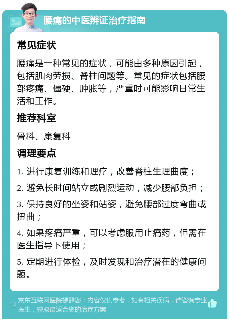 腰痛的中医辨证治疗指南 常见症状 腰痛是一种常见的症状，可能由多种原因引起，包括肌肉劳损、脊柱问题等。常见的症状包括腰部疼痛、僵硬、肿胀等，严重时可能影响日常生活和工作。 推荐科室 骨科、康复科 调理要点 1. 进行康复训练和理疗，改善脊柱生理曲度； 2. 避免长时间站立或剧烈运动，减少腰部负担； 3. 保持良好的坐姿和站姿，避免腰部过度弯曲或扭曲； 4. 如果疼痛严重，可以考虑服用止痛药，但需在医生指导下使用； 5. 定期进行体检，及时发现和治疗潜在的健康问题。