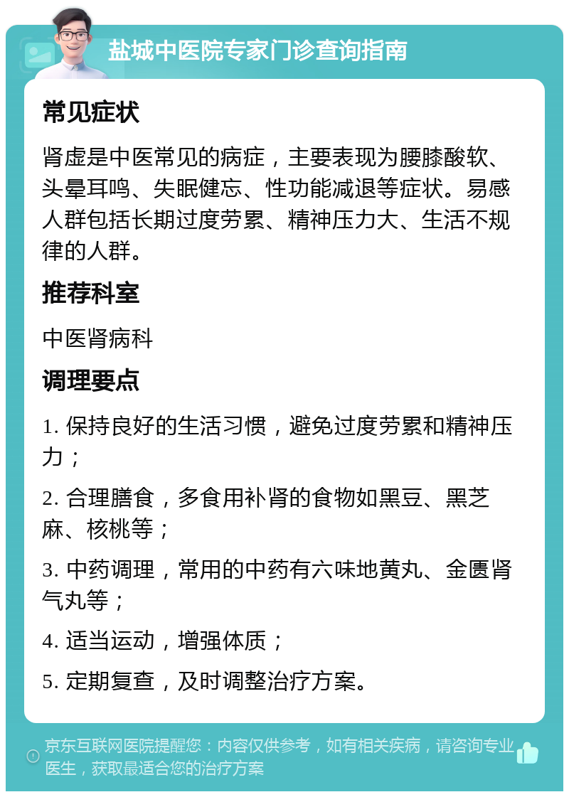 盐城中医院专家门诊查询指南 常见症状 肾虚是中医常见的病症，主要表现为腰膝酸软、头晕耳鸣、失眠健忘、性功能减退等症状。易感人群包括长期过度劳累、精神压力大、生活不规律的人群。 推荐科室 中医肾病科 调理要点 1. 保持良好的生活习惯，避免过度劳累和精神压力； 2. 合理膳食，多食用补肾的食物如黑豆、黑芝麻、核桃等； 3. 中药调理，常用的中药有六味地黄丸、金匮肾气丸等； 4. 适当运动，增强体质； 5. 定期复查，及时调整治疗方案。