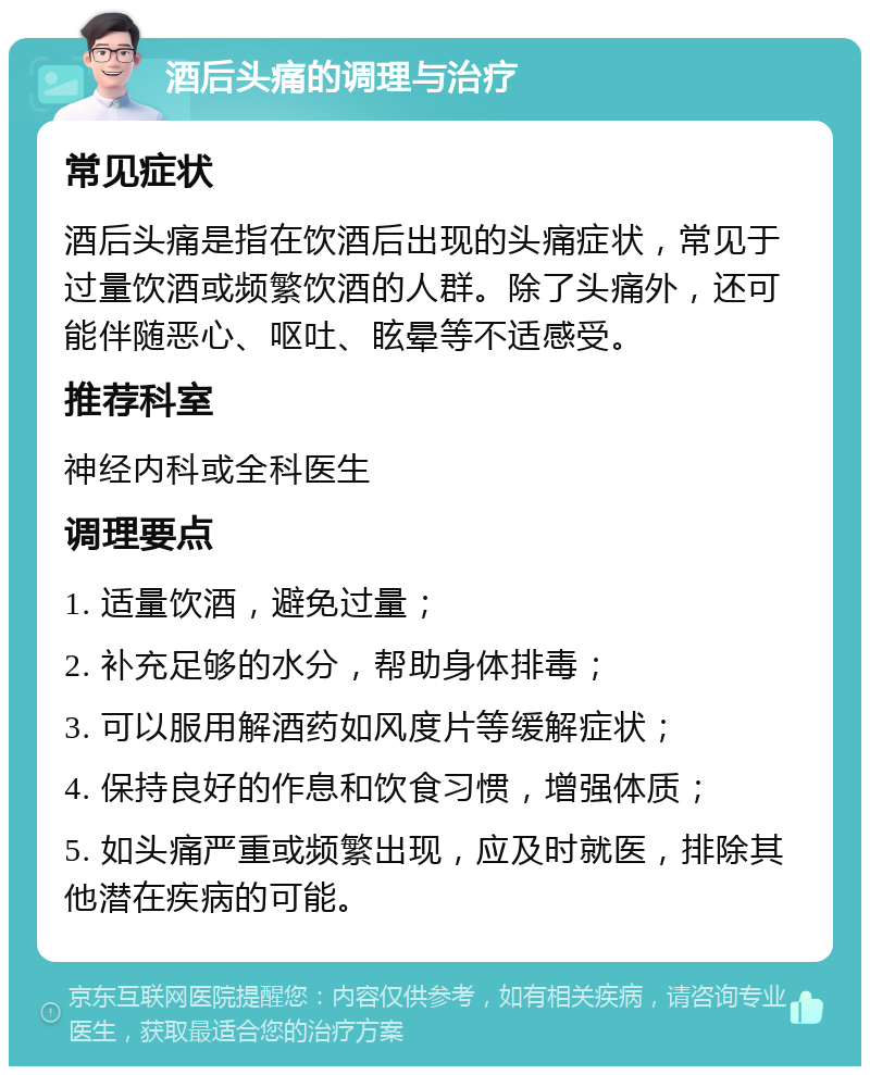 酒后头痛的调理与治疗 常见症状 酒后头痛是指在饮酒后出现的头痛症状，常见于过量饮酒或频繁饮酒的人群。除了头痛外，还可能伴随恶心、呕吐、眩晕等不适感受。 推荐科室 神经内科或全科医生 调理要点 1. 适量饮酒，避免过量； 2. 补充足够的水分，帮助身体排毒； 3. 可以服用解酒药如风度片等缓解症状； 4. 保持良好的作息和饮食习惯，增强体质； 5. 如头痛严重或频繁出现，应及时就医，排除其他潜在疾病的可能。