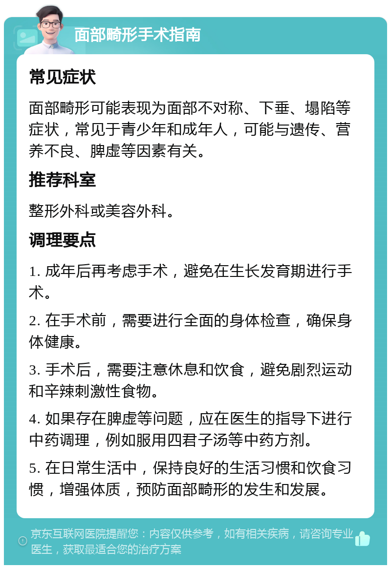 面部畸形手术指南 常见症状 面部畸形可能表现为面部不对称、下垂、塌陷等症状，常见于青少年和成年人，可能与遗传、营养不良、脾虚等因素有关。 推荐科室 整形外科或美容外科。 调理要点 1. 成年后再考虑手术，避免在生长发育期进行手术。 2. 在手术前，需要进行全面的身体检查，确保身体健康。 3. 手术后，需要注意休息和饮食，避免剧烈运动和辛辣刺激性食物。 4. 如果存在脾虚等问题，应在医生的指导下进行中药调理，例如服用四君子汤等中药方剂。 5. 在日常生活中，保持良好的生活习惯和饮食习惯，增强体质，预防面部畸形的发生和发展。