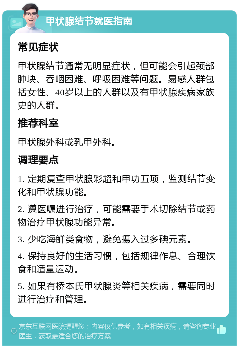 甲状腺结节就医指南 常见症状 甲状腺结节通常无明显症状，但可能会引起颈部肿块、吞咽困难、呼吸困难等问题。易感人群包括女性、40岁以上的人群以及有甲状腺疾病家族史的人群。 推荐科室 甲状腺外科或乳甲外科。 调理要点 1. 定期复查甲状腺彩超和甲功五项，监测结节变化和甲状腺功能。 2. 遵医嘱进行治疗，可能需要手术切除结节或药物治疗甲状腺功能异常。 3. 少吃海鲜类食物，避免摄入过多碘元素。 4. 保持良好的生活习惯，包括规律作息、合理饮食和适量运动。 5. 如果有桥本氏甲状腺炎等相关疾病，需要同时进行治疗和管理。