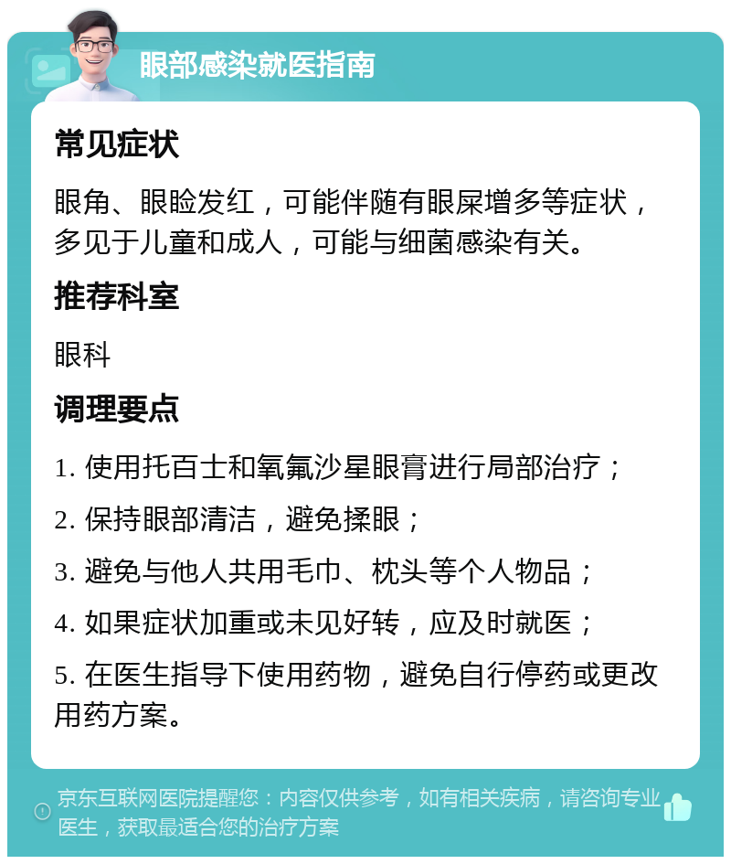 眼部感染就医指南 常见症状 眼角、眼睑发红，可能伴随有眼屎增多等症状，多见于儿童和成人，可能与细菌感染有关。 推荐科室 眼科 调理要点 1. 使用托百士和氧氟沙星眼膏进行局部治疗； 2. 保持眼部清洁，避免揉眼； 3. 避免与他人共用毛巾、枕头等个人物品； 4. 如果症状加重或未见好转，应及时就医； 5. 在医生指导下使用药物，避免自行停药或更改用药方案。